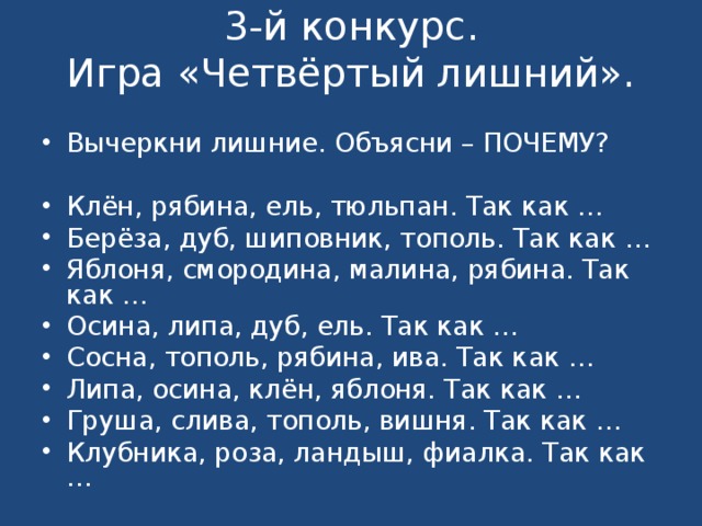 3-й конкурс.  Игра «Четвёртый лишний».   Вычеркни лишние. Объясни – ПОЧЕМУ?   Клён, рябина, ель, тюльпан. Так как … Берёза, дуб, шиповник, тополь. Так как … Яблоня, смородина, малина, рябина. Так как … Осина, липа, дуб, ель. Так как … Сосна, тополь, рябина, ива. Так как … Липа, осина, клён, яблоня. Так как … Груша, слива, тополь, вишня. Так как … Клубника, роза, ландыш, фиалка. Так как …   