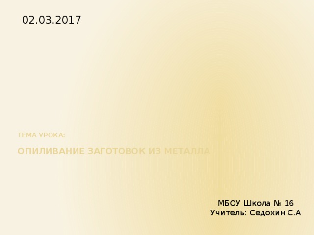 02.03.2017      Тема урока:   опиливание заготовок из металла МБОУ Школа № 16 Учитель: Седохин С.А 