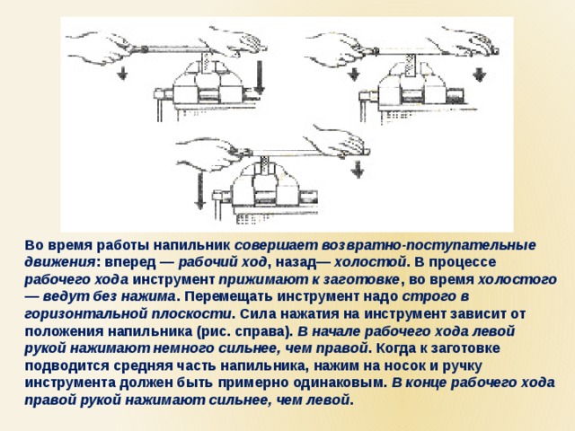Во время работы напильник совершает возвратно-поступательные движения : вперед — рабочий ход , назад— холостой . В процессе рабочего хода инструмент прижимают к заготовке , во время холостого — ведут без нажима . Перемещать инструмент надо строго в горизонтальной плоскости . Сила нажатия на инструмент зависит от положения напильника (рис. справа). В начале рабочего хода левой рукой нажимают немного сильнее, чем правой . Когда к заготовке подводится средняя часть напильника, нажим на носок и ручку инструмента должен быть примерно одинаковым. В конце рабочего хода правой рукой нажимают сильнее, чем левой . 