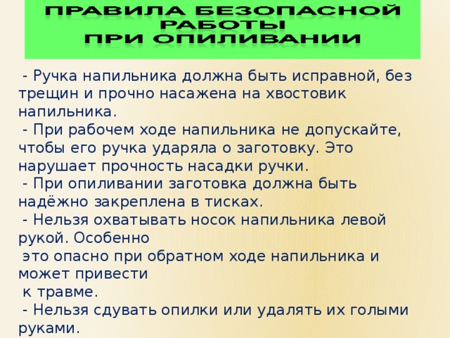  - Ручка напильника должна быть исправной, без трещин и прочно насажена на хвостовик напильника.  - При рабочем ходе напильника не допускайте, чтобы его ручка ударяла о заготовку. Это нарушает прочность насадки ручки.  - При опиливании заготовка должна быть надёжно закреплена в тисках.  - Нельзя охватывать носок напильника левой рукой. Особенно  это опасно при обратном ходе напильника и может привести  к травме.  - Нельзя сдувать опилки или удалять их голыми руками.  Для уборки верстака используйте щётку-смётку.  - Периодически очищайте напильники металлической щёткой.  - Нельзя стучать напильником по напильнику – это очень опасно. 