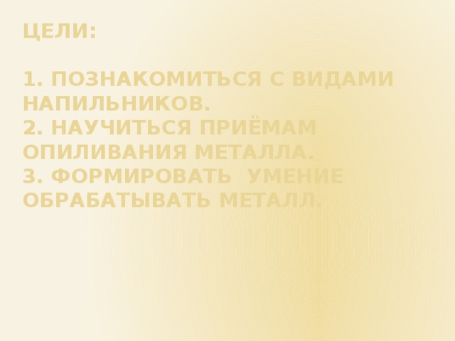 Цели:   1. Познакомиться с видами напильников.  2. Научиться приёмам опиливания металла.  3. формировать умение обрабатывать металл. 