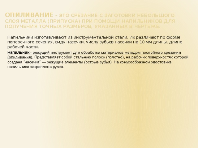 Опиливание – это срезание с заготовки небольшого слоя металла (припуска) при помощи напильников для получения точных размеров, указанных в чертеже. Напильники изготавливают из инструментальной стали. Их различают по форме поперечного сечения, виду насечки, числу зубьев насечки на 10 мм длины, длине рабочей части. Напильник - режущий инструмент для обработки материалов методом послойного срезания (опиливания). Представляет собой стальную полосу (полотно), на рабочих поверхностях которой создана “насечка” — режущие элементы (острые зубья). На конусообразном хвостовике напильника закреплена ручка. 