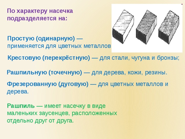 По характеру насечка подразделяется на:  Простую (одинарную) — применяется для цветных металлов ; Крестовую (перекрёстную) — для стали, чугуна и бронзы; Рашпильную (точечную) — для дерева, кожи, резины. Фрезерованную (дуговую) — для цветных металлов и дерева. Рашпиль — имеет насечку в виде маленьких заусенцев, расположенных отдельно друг от друга. 