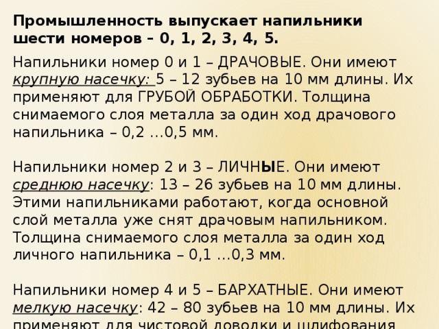 Промышленность выпускает напильники шести номеров – 0, 1, 2, 3, 4, 5.  Напильники номер 0 и 1 – ДРАЧОВЫЕ. Они имеют крупную насечку: 5 – 12 зубьев на 10 мм длины. Их применяют для ГРУБОЙ ОБРАБОТКИ. Толщина снимаемого слоя металла за один ход драчового напильника – 0,2 …0,5 мм. Напильники номер 2 и 3 – ЛИЧН Ы Е. Они имеют среднюю насечку : 13 – 26 зубьев на 10 мм длины. Этими напильниками работают, когда основной слой металла уже снят драчовым напильником. Толщина снимаемого слоя металла за один ход личного напильника – 0,1 …0,3 мм. Напильники номер 4 и 5 – БАРХАТНЫЕ. Они имеют мелкую насечку : 42 – 80 зубьев на 10 мм длины. Их применяют для чистовой доводки и шлифования поверхностей. Они снимают слой металла толщиной 0,005 … 0,01 мм. 
