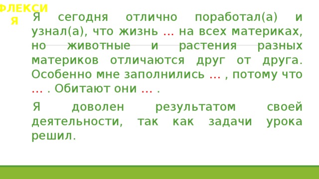 РЕФЛЕКСИЯ Я сегодня отлично поработал(а) и узнал(а), что жизнь ... на всех материках, но животные и растения разных материков отличаются друг от друга. Особенно мне заполнились … , потому что … . Обитают они … . Я доволен результатом своей деятельности, так как задачи урока решил. 