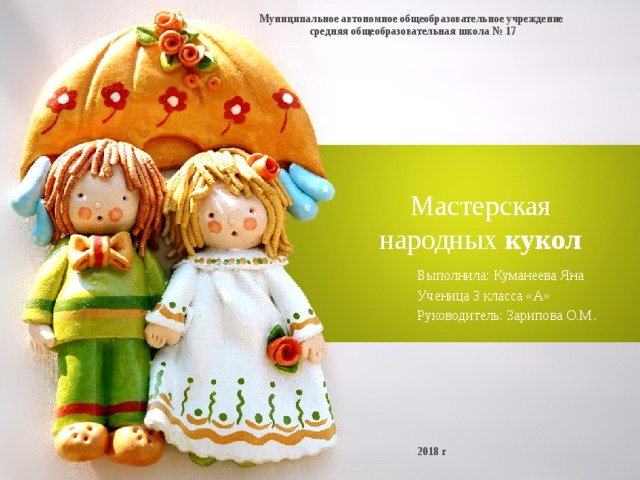 Муниципальное автономное общеобразовательное учреждение  средняя общеобразовательная школа № 17 Мастерская народных кукол Выполнила: Куманеева Яна Ученица 3 класса «А» Руководитель: Зарипова О.М . 2018 г