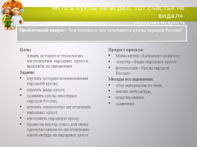 «Кто в куклы не играл, тот счастья не видал»  народная мудрость Проблемный вопрос: Чем похожи и чем отличаются куклы народов России? Цель: Продукт проекта:  узнать историю и технологию изготовления народных кукол и выяснить их назначение. Мини-музей «Бабушкин сундучок»  кластер «Виды народных кукол» фотоколлаж «Куклы народов России» Задачи: Методы исследования: изучить историю возникновения народной куклы; изучить виды кукол;  сравнить куклы некоторых народов России; изучить технологию изготовления народных кукол;  изготовить народную куклу;  провести мастер-класс для своих одноклассников по изготовлению какой-нибудь из народных кукол. сбор материалов по теме, анализ литературы, моделирование, сравнение.