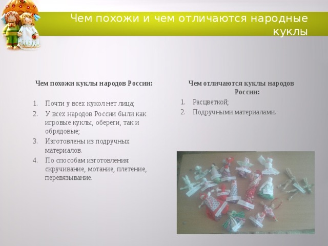 Чем похожи и чем отличаются народные куклы Чем похожи куклы народов России: Чем  отличаются куклы народов России:  Расцветкой; Подручными материалами. Почти у всех кукол нет лица; У всех народов России были как игровые куклы, обереги, так и обрядовые; Изготовлены из подручных материалов. По способам изготовления: скручивание, мотание, плетение, перевязывание.