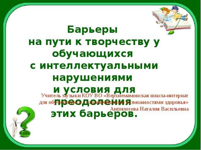 Барьеры на пути к творчеству у обучающихся с интеллектуальными нарушениями и условия для преодоления этих барьеров. Учитель музыки КОУ ВО «Верхнемамонская школа-интернат для обучающихся с ограниченными возможностями здоровья» Анпилогова Наталия Васильевна 