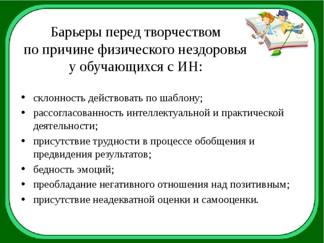 Барьеры перед творчеством  по причине физического нездоровья  у обучающихся с ИН: склонность действовать по шаблону; рассогласованность интеллектуальной и практической деятельности; присутствие трудности в процессе обобщения и предвидения результатов; бедность эмоций; преобладание негативного отношения над позитивным; присутствие неадекватной оценки и самооценки. 