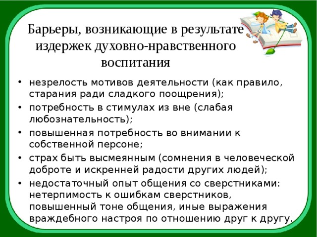 Барьеры, возникающие в результате издержек духовно-нравственного воспитания незрелость мотивов деятельности (как правило, старания ради сладкого поощрения); потребность в стимулах из вне (слабая любознательность); повышенная потребность во внимании к собственной персоне; страх быть высмеянным (сомнения в человеческой доброте и искренней радости других людей); недостаточный опыт общения со сверстниками: нетерпимость к ошибкам сверстников, повышенный тоне общения, иные выражения враждебного настроя по отношению друг к другу. 