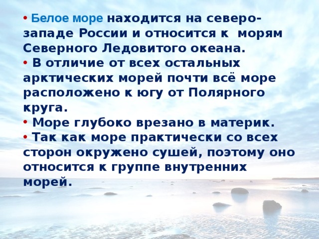  Белое море находится на северо-западе России и относится к морям Северного Ледовитого океана.  В отличие от всех остальных арктических морей почти всё море расположено к югу от Полярного круга.  Море глубоко врезано в материк.  Так как море практически со всех сторон окружено сушей, поэтому оно относится к группе внутренних морей. 
