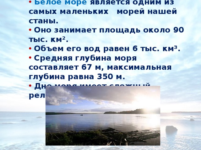 Белое море является одним из самых маленьких морей нашей станы.  Оно занимает площадь около 90 тыс. км².  Объем его вод равен 6 тыс. км³.  Средняя глубина моря составляет 67 м, максимальная глубина равна 350 м.  Дно моря имеет сложный рельеф. 