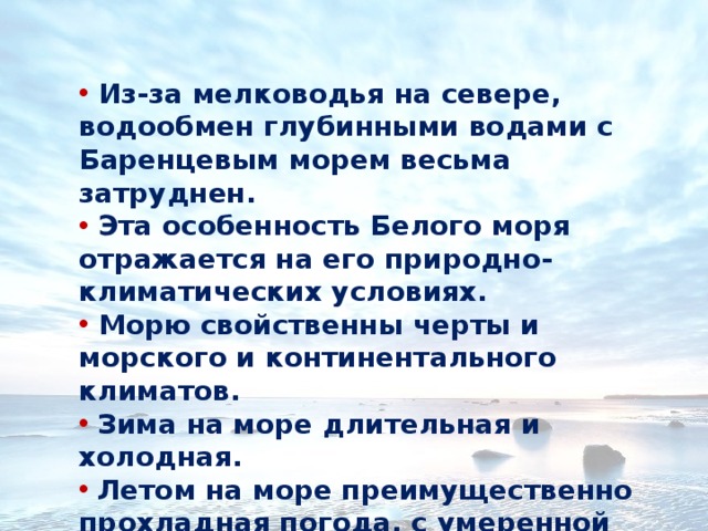  Из-за мелководья на севере, водообмен глубинными водами с Баренцевым морем весьма затруднен.  Эта особенность Белого моря отражается на его природно-климатических условиях.  Морю свойственны черты и морского и континентального климатов.  Зима на море длительная и холодная.  Летом на море преимущественно прохладная погода, с умеренной влажностью. 