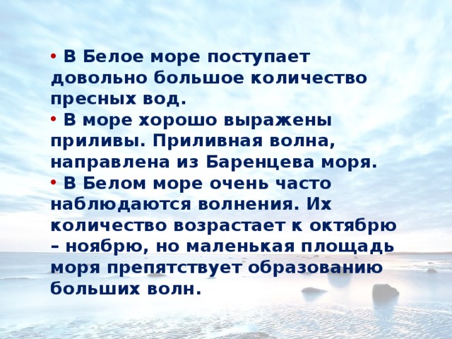  В Белое море поступает довольно большое количество пресных вод.  В море хорошо выражены приливы. Приливная волна, направлена из Баренцева моря.  В Белом море очень часто наблюдаются волнения. Их количество возрастает к октябрю – ноябрю, но маленькая площадь моря препятствует образованию больших волн.   