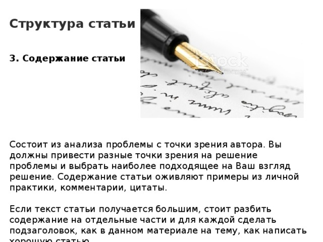 Структура статьи 3. Содержание статьи        Состоит из анализа проблемы с точки зрения автора. Вы должны привести разные точки зрения на решение проблемы и выбрать наиболее подходящее на Ваш взгляд решение. Содержание статьи оживляют примеры из личной практики, комментарии, цитаты. Если текст статьи получается большим, стоит разбить содержание на отдельные части и для каждой сделать подзаголовок, как в данном материале на тему, как написать хорошую статью. 