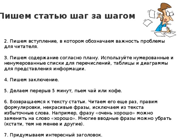 Пишем статью шаг за шагом 2. Пишем вступление, в котором обозначаем важность проблемы для читателя. 3. Пишем содержание согласно плану. Используйте нумерованные и ненумерованные списки для перечислений, таблицы и диаграммы для представления информации. 4. Пишем заключение. 5. Делаем перерыв 5 минут, пьем чай или кофе. 6. Возвращаемся к тексту статьи. Читаем его еще раз, правим формулировки, некрасивые фразы, исключаем из текста избыточные слова. Например, фразу «очень хорошо» можно заменить на слово «хорошо». Многие вводные фразы можно убрать (кстати, тем не менее и другие). 7. Придумываем интересный заголовок. 