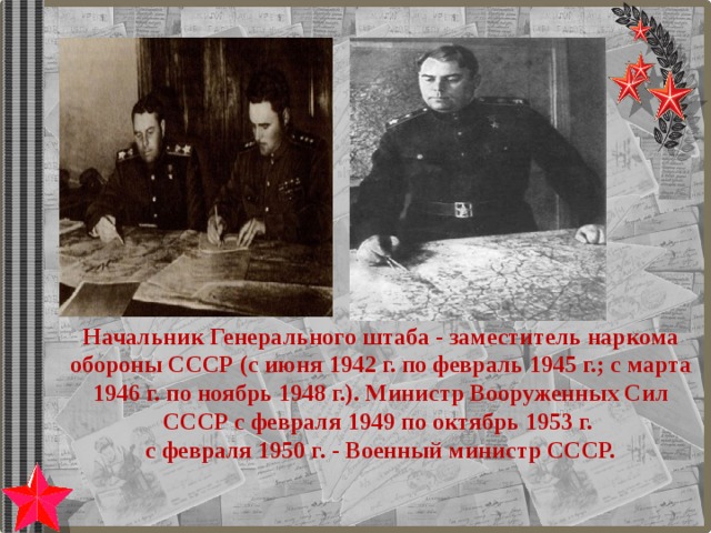 Начальник Генерального штаба - заместитель наркома обороны СССР (с июня 1942 г. по февраль 1945 г.; с марта 1946 г. по ноябрь 1948 г.). Министр Вооруженных Сил СССР с февраля 1949 по октябрь 1953 г. с февраля 1950 г. - Военный министр СССР. 