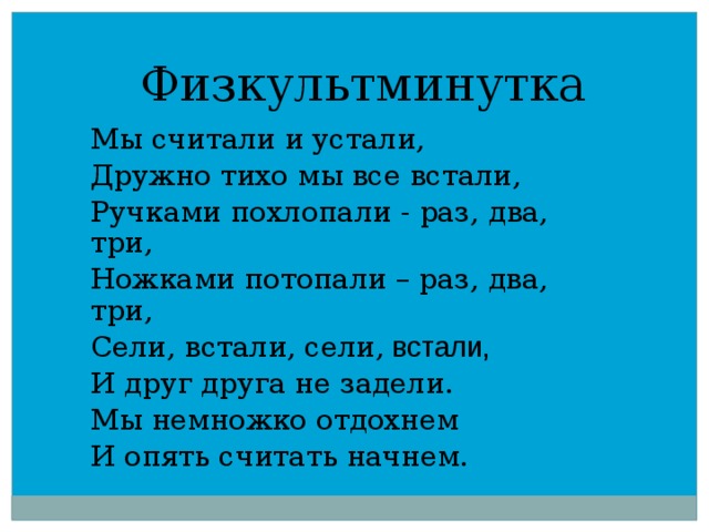 Физкультминутка   Мы считали и устали, Дружно тихо мы все встали, Ручками похлопали - раз, два, три, Ножками потопали – раз, два, три, Сели, встали, сели, встали, И друг друга не задели. Мы немножко отдохнем И опять считать начнем. 