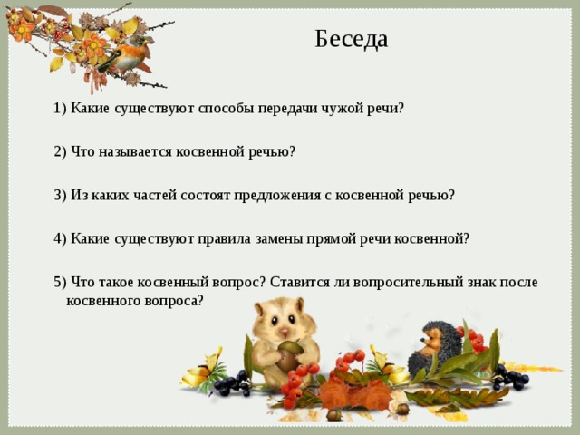 Беседа 1) Какие существуют способы передачи чужой речи? 2) Что называется косвенной речью? 3) Из каких частей состоят предложения с косвенной речью? 4) Какие существуют правила замены прямой речи косвенной? 5) Что такое косвенный вопрос? Ставится ли вопросительный знак после косвенного вопроса? 
