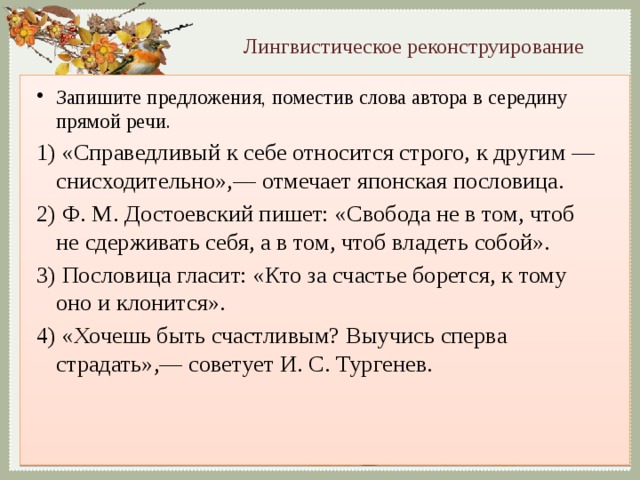 Лингвистическое реконструирование Запишите предложения, поместив слова автора в середину прямой речи. 1) «Справедливый к себе относится строго, к другим — снисходительно»,— отмечает японская пословица. 2) Ф. М. Достоевский пишет: «Свобода не в том, чтоб не сдерживать себя, а в том, чтоб владеть собой». 3) Пословица гласит: «Кто за счастье борется, к тому оно и клонится». 4) «Хочешь быть счастливым? Выучись сперва страдать»,— советует И. С. Тургенев. 
