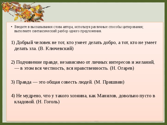 Введите в высказывания слова автора, используя различные способы цитирования; выполните синтаксический разбор одного предложения. 1) Добрый человек не тот, кто умеет делать добро, а тот, кто не умеет делать зла. (В. Ключевский) 2) Подчинение правде, независимо от личных интересов и желаний,— в этом вся честность, вся нравственность. (Н. Огарев) 3) Правда — это общая совесть людей. (М. Пришвин) 4) Не мудрено, что у такого хозяина, как Манилов, довольно пусто в кладовой. (Н. Гоголь) 