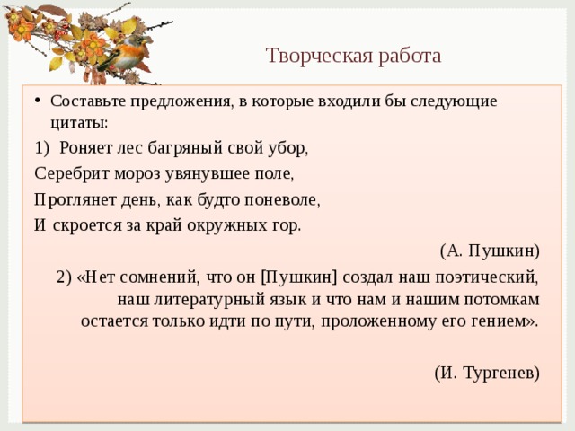 Творческая работа Составьте предложения, в которые входили бы следующие цитаты: 1) Роняет лес багряный свой убор, Серебрит мороз увянувшее поле, Проглянет день, как будто поневоле, И скроется за край окружных гор. (А. Пушкин) 2) «Нет сомнений, что он [Пушкин] создал наш поэтический, наш литературный язык и что нам и нашим потомкам остается только идти по пути, проложенному его гением». (И. Тургенев) 