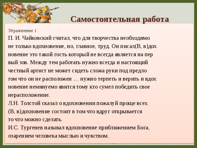 Самостоятельная работа Упражнение 1 П. И. Чайковский считал, что для творчества необходимо не только вдохновение, но, главное, труд. Он писал(В, в)дох новение это такой гость который не всегда является на пер вый зов. Между тем работать нужно всегда и настоящий честный артист не может сидеть сложа руки под предло гом что он не расположен … нужно терпеть и верить и вдох новение неминуемо явится тому кто сумел победить свое нерасположение. Л.Н. Толстой сказал о вдохновении пожалуй проще всех (В, в)дохновение состоит в том что вдруг открывается то что можно сделать. И.С. Тургенев называл вдохновение приближением Бога, озарением человека мыслью и чувством. 