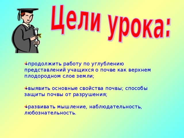 продолжить работу по углублению представлений учащихся о почве как верхнем плодородном слое земли; выявить основные свойства почвы; способы защиты почвы от разрушения; развивать мышление, наблюдательность, любознательность. 