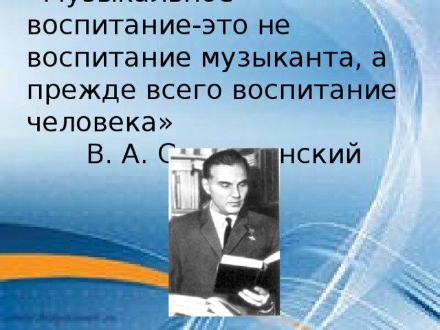 «Музыкальное воспитание-это не воспитание музыканта, а прежде всего воспитание человека»  В. А. Сухомлинский 