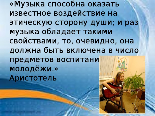 «Музыка способна оказать известное воздействие на этическую сторону души; и раз музыка обладает такими свойствами, то, очевидно, она должна быть включена в число предметов воспитания молодёжи.» Аристотель 