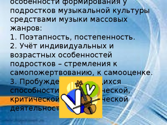 В современной музыкальной педагогике выделяют следующие особенности формирования у подростков музыкальной культуры средствами музыки массовых жанров: 1. Поэтапность, постепенность. 2. Учёт индивидуальных и возрастных особенностей подростков – стремления к самопожертвованию, к самооценке. 3. Пробуждение у учащихся способности к аналитической, критической и теоретической деятельности. 