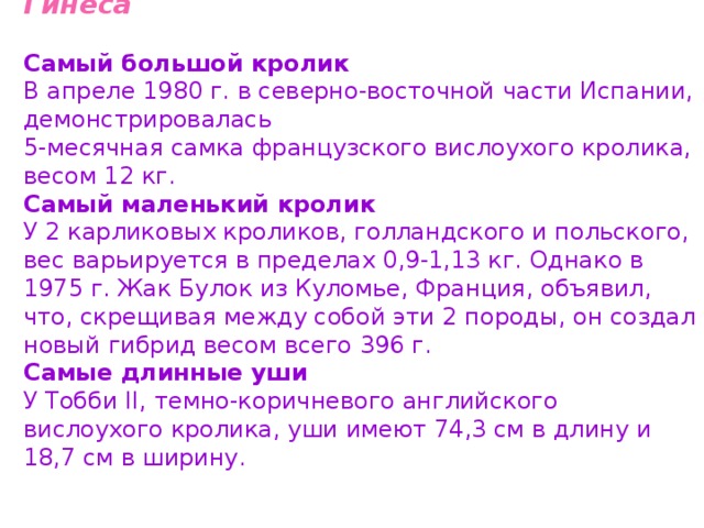  Кролики в книгах рекордов Гинеса   Самый большой кролик  В апреле 1980 г. в северно-восточной части Испании, демонстрировалась 5-месячная самка французского вислоухого кролика, весом 12 кг.  Самый маленький кролик  У 2 карликовых кроликов, голландского и польского, вес варьируется в пределах 0,9-1,13 кг. Однако в 1975 г. Жак Булок из Куломье, Франция, объявил, что, скрещивая между собой эти 2 породы, он создал новый гибрид весом всего 396 г.  Самые длинные уши  У Тобби II, темно-коричневого английского вислоухого кролика, уши имеют 74,3 см в длину и 18,7 см в ширину. 