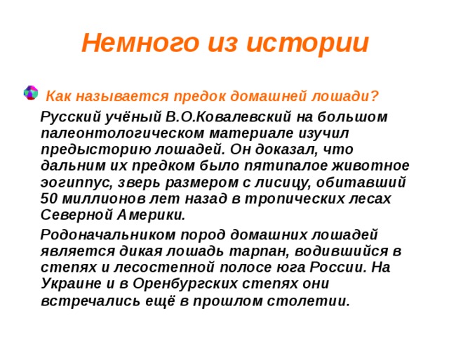 Немного из истории  Как называется предок домашней лошади?  Русский учёный В.О.Ковалевский на большом палеонтологическом материале изучил предысторию лошадей. Он доказал, что дальним их предком было пятипалое животное эогиппус, зверь размером с лисицу, обитавший 50 миллионов лет назад в тропических лесах Северной Америки.  Родоначальником пород домашних лошадей является дикая лошадь тарпан, водившийся в степях и лесостепной полосе юга России. На Украине и в Оренбургских степях они встречались ещё в прошлом столетии.  