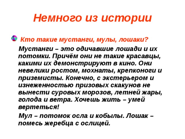 Немного из истории  Кто такие мустанги, мулы, лошаки?  Мустанги – это одичавшие лошади и их потомки. Причём они не такие красавцы, какими их демонстрируют в кино. Они невелики ростом, мохнаты, крепконоги и приземисты. Конечно, с экстерьером и изнеженностью призовых скакунов не вынести суровых морозов, летней жары, голода и ветра. Хочешь жить – умей вертеться!  Мул – потомок осла и кобылы. Лошак – помесь жеребца с ослицей.  