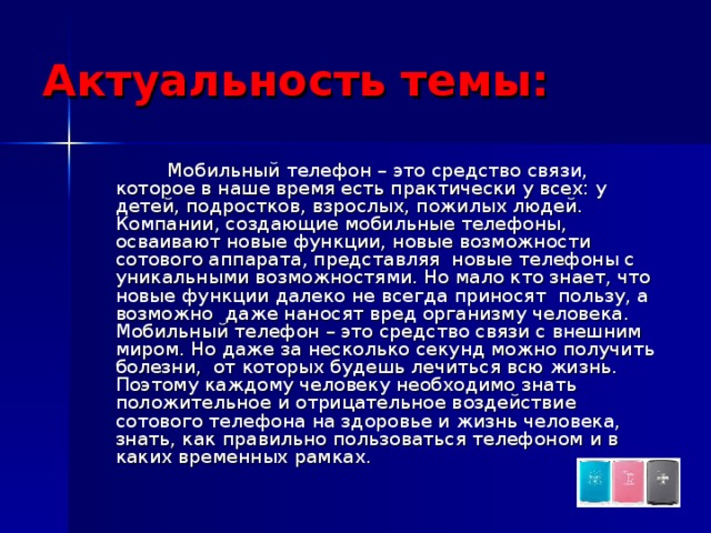 Актуальность темы:  Мобильный телефон – это средство связи, которое в наше время есть практически у всех: у детей, подростков, взрослых, пожилых людей. Компании, создающие мобильные телефоны, осваивают новые функции, новые возможности сотового аппарата, представляя новые телефоны с уникальными возможностями. Но мало кто знает, что новые функции далеко не всегда приносят пользу, а возможно даже наносят вред организму человека. Мобильный телефон – это средство связи с внешним миром. Но даже за несколько секунд можно получить болезни, от которых будешь лечиться всю жизнь. Поэтому каждому человеку необходимо знать положительное и отрицательное воздействие сотового телефона на здоровье и жизнь человека, знать, как правильно пользоваться телефоном и в каких временных рамках. 