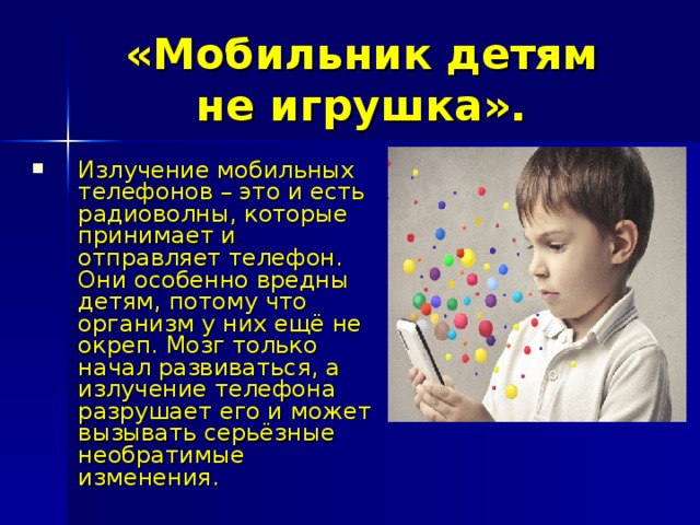 «Мобильник детям не игрушка». Излучение мобильных телефонов – это и есть радиоволны, которые принимает и отправляет телефон. Они особенно вредны детям, потому что организм у них ещё не окреп. Мозг только начал развиваться, а излучение телефона разрушает его и может вызывать серьёзные необратимые изменения. 