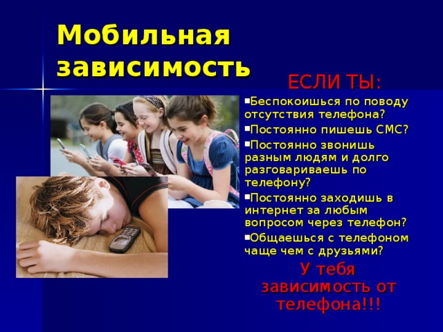 Мобильная зависимость  ЕСЛИ ТЫ: Беспокоишься по поводу отсутствия телефона? Постоянно пишешь СМС? Постоянно звонишь разным людям и долго разговариваешь по телефону? Постоянно заходишь в интернет за любым вопросом через телефон? Общаешься с телефоном чаще чем с друзьями? У тебя зависимость от телефона!!! 