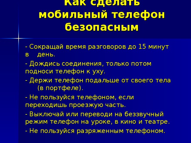 Как сделать мобильный телефон безопасным - Сокращай время разговоров до 15 минут в день. - Дождись соединения, только потом подноси телефон к уху. - Держи телефон подальше от своего тела (в портфеле). - Не пользуйся телефоном, если переходишь проезжую часть. - Выключай или переводи на беззвучный режим телефон на уроке, в кино и театре. - Не пользуйся разряженным телефоном. 