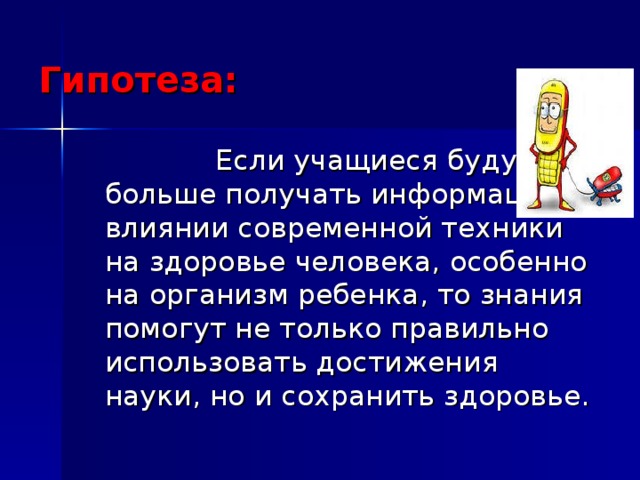 Гипотеза:  Если учащиеся будут больше получать информацию о влиянии современной техники на здоровье человека, особенно на организм ребенка, то знания помогут не только правильно использовать достижения науки, но и сохранить здоровье. 