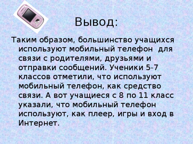 Вывод: Таким образом, большинство учащихся используют мобильный телефон для связи с родителями, друзьями и отправки сообщений. Ученики 5-7 классов отметили, что используют мобильный телефон, как средство связи. А вот учащиеся с 8 по 11 класс указали, что мобильный телефон используют, как плеер, игры и вход в Интернет. 