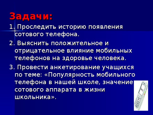 Задачи: 1. Проследить историю появления сотового телефона. 2. Выяснить положительное и отрицательное влияние мобильных телефонов на здоровье человека. 3. Провести анкетирование учащихся по теме: «Популярность мобильного телефона в нашей школе, значение сотового аппарата в жизни школьника». 