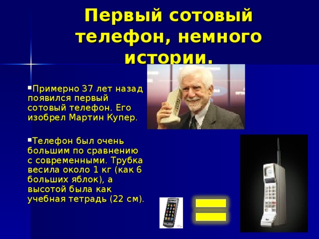 Первый сотовый телефон, немного истории. Примерно 37 лет назад появился первый сотовый телефон. Его изобрел Мартин Купер.  Телефон был очень большим по сравнению с современными. Трубка весила около 1 кг (как 6 больших яблок), а высотой была как учебная тетрадь (22 см). 