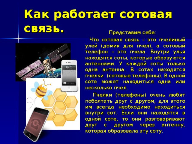 Как работает сотовая связь.  Представим себе:  Что сотовая связь – это пчелиный улей (домик для пчел), а сотовый телефон – это пчела. Внутри улья находятся соты, которые образуются антеннами. У каждой соты только одна антенна. В сотах находятся пчелки (сотовые телефоны). В одной соте может находиться одна или несколько пчел.  Пчелки (телефоны) очень любят поболтать друг с другом, для этого им всегда необходимо находиться внутри сот. Если они находятся в одной соте, то они разговаривают друг с другом через антенну, которая образовала эту соту. 
