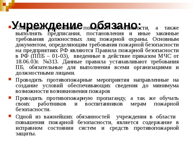 Учреждение обязано:   Соблюдать требования пожарной безопасности, а также выполнять предписания, постановления и иные законные требования должностных лиц пожарной охраны. Основным документом, определяющим требования пожарной безопасности на предприятиях РФ являются Правила пожарной безопасности в РФ (ППБ – 01-03), введенные в действие приказом МЧС от 18.06.03г. №313. Данные правила устанавливают требования ПБ, обязательные для выполнения всеми организациями и должностными лицами. Проводить противопожарные мероприятия направленные на создание условий обеспечивающих сведения до минимума возможности возникновения пожаров Проводить противопожарную пропаганду, а так же обучать своих работников и воспитанников мерам пожарной безопасности. Одной из важнейших обязанностей учреждения в области повышения пожарной безопасности, является содержание в исправном состоянии систем и средств противопожарной защиты.  
