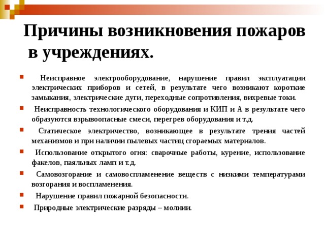 Причины возникновения пожаров  в учреждениях.  Неисправное электрооборудование, нарушение правил эксплуатации электрических приборов и сетей, в результате чего возникают короткие замыкания, электрические дуги, переходные сопротивления, вихревые токи.  Неисправность технологического оборудования и КИП и А в результате чего образуются взрывоопасные смеси, перегрев оборудования и т.д.  Статическое электричество, возникающее в результате трения частей механизмов и при наличии пылевых частиц сгораемых материалов.  Использование открытого огня: сварочные работы, курение, использование факелов, паяльных ламп и т.д.  Самовозгорание и самовоспламенение веществ с низкими температурами возгорания и воспламенения.  Нарушение правил пожарной безопасности.  Природные электрические разряды – молнии. 