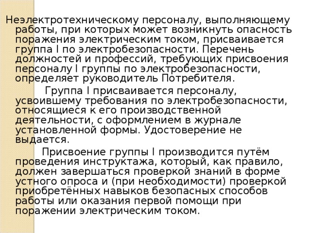 Неэлектротехническому персоналу, выполняющему работы, при которых может возникнуть опасность поражения электрическим током, присваивается группа I по электробезопасности. Перечень должностей и профессий, требующих присвоения персоналу I группы по электробезопасности, определяет руководитель Потребителя.  Группа I присваивается персоналу, усвоившему требования по электробезопасности, относящиеся к его производственной деятельности, с оформлением в журнале установленной формы. Удостоверение не выдается.  Присвоение группы I производится путём проведения инструктажа, который, как правило, должен завершаться проверкой знаний в форме устного опроса и (при необходимости) проверкой приобретённых навыков безопасных способов работы или оказания первой помощи при поражении электрическим током. 