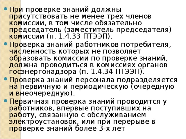 При проверке знаний должны присутствовать не менее трех членов комиссии, в том числе обязательно председатель (заместитель председателя) комиссии (п. 1.4.33 ПТЭЭП). Проверка знаний работников потребителя, численность которых не позволяет образовать комиссии по проверке знаний, должна проводиться в комиссиях органов госэнергонадзора (п. 1.4.34 ПТЭЭП). Проверка знаний персонала подразделяется на первичную и периодическую (очередную и внеочередную). Первичная проверка знаний проводится у работников, впервые поступивших на работу, связанную с обслуживанием электроустановок, или при перерыве в проверке знаний более 3-х лет   