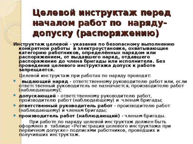 Целевой инструктаж перед началом работ по наряду-допуску (распоряжению) Инструктаж целевой - указания по безопасному выполнению конкретной работы в электроустановке, охватывающие категорию работников, определённых нарядом или распоряжением, от выдавшего наряд, отдавшего распоряжение до члена бригады или исполнителя.  Без проведения целевого инструктажа допуск к работе запрещается.  Целевой инструктаж при работах по наряду проводят:  выдающий наряд - ответственному руководителю работ или, если ответственный руководитель не назначается, производителю работ (наблюдающему); допускающий - ответственному руководителю работ, производителю работ (наблюдающему) и членам бригады; ответственный руководитель работ - производителю работ (наблюдающему) и членам бригады; производитель работ (наблюдающий) - членам бригады.  При работе по наряду целевой инструктаж должен быть оформлен в таблице «Регистрация целевого инструктажа при первичном допуске» подписями работников, проведших и получивших инструктаж. 