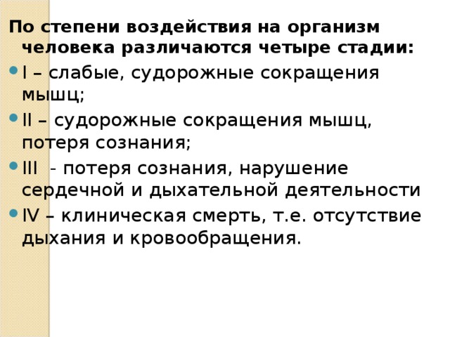 По степени воздействия на организм человека различаются четыре стадии: I – слабые, судорожные сокращения мышц; II – судорожные сокращения мышц, потеря сознания; III - потеря сознания, нарушение сердечной и дыхательной деятельности IV – клиническая смерть, т.е. отсутствие дыхания и кровообращения.  